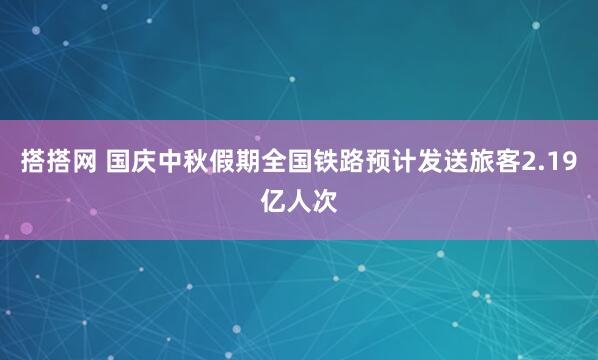 搭搭网 国庆中秋假期全国铁路预计发送旅客2.19亿人次