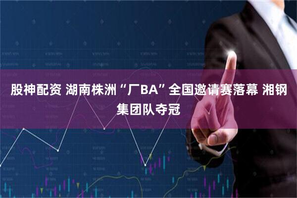 股神配资 湖南株洲“厂BA”全国邀请赛落幕 湘钢集团队夺冠