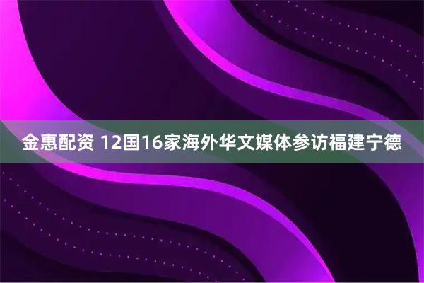金惠配资 12国16家海外华文媒体参访福建宁德