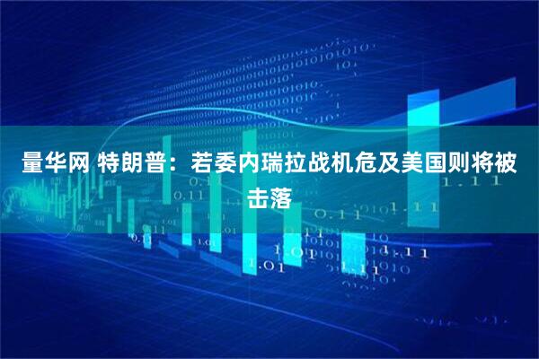 量华网 特朗普：若委内瑞拉战机危及美国则将被击落