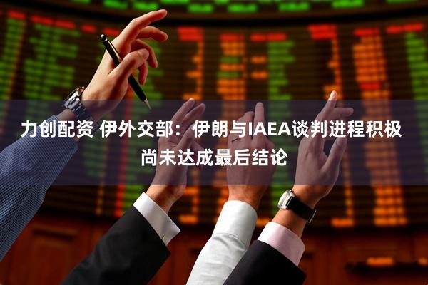 力创配资 伊外交部：伊朗与IAEA谈判进程积极 尚未达成最后结论