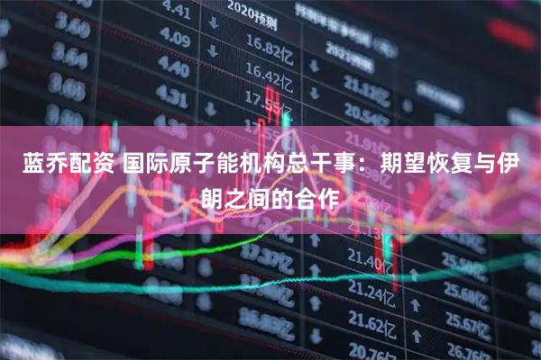 蓝乔配资 国际原子能机构总干事：期望恢复与伊朗之间的合作