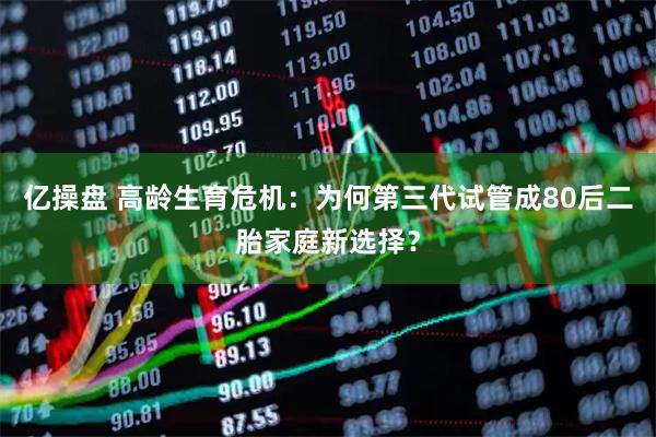 亿操盘 高龄生育危机：为何第三代试管成80后二胎家庭新选择？