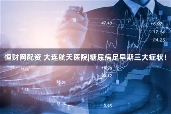 恒财网配资 大连航天医院|糖尿病足早期三大症状！