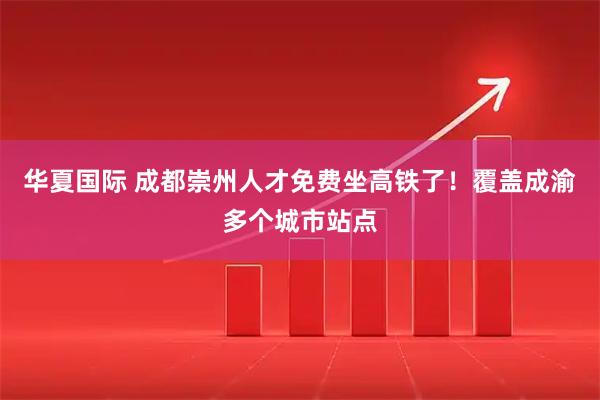 华夏国际 成都崇州人才免费坐高铁了！覆盖成渝多个城市站点