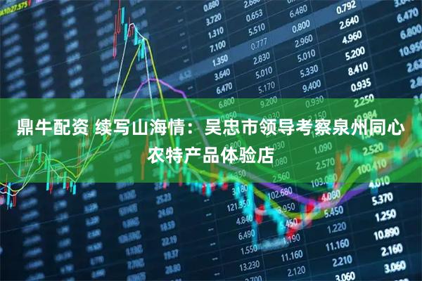 鼎牛配资 续写山海情：吴忠市领导考察泉州同心农特产品体验店