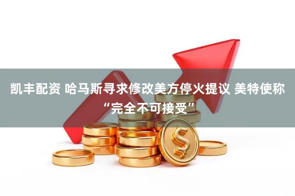 凯丰配资 哈马斯寻求修改美方停火提议 美特使称“完全不可接受”