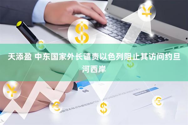 天添盈 中东国家外长谴责以色列阻止其访问约旦河西岸
