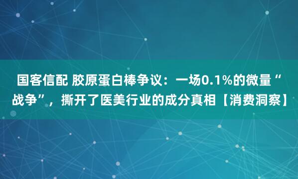 国客信配 胶原蛋白棒争议：一场0.1%的微量“战争”，撕开了医美行业的成分真相【消费洞察】
