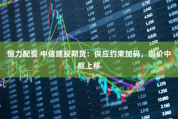 恒力配资 中信建投期货：供应约束加码，铜价中枢上移