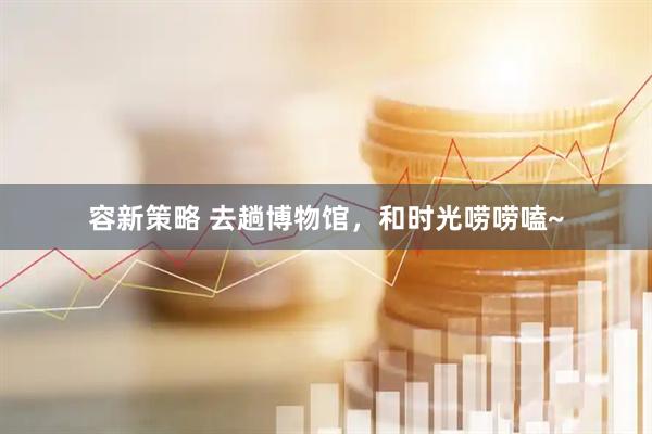 容新策略 去趟博物馆，和时光唠唠嗑~