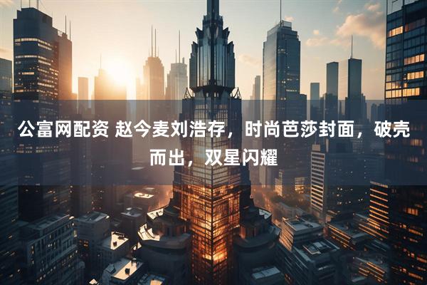 公富网配资 赵今麦刘浩存，时尚芭莎封面，破壳而出，双星闪耀