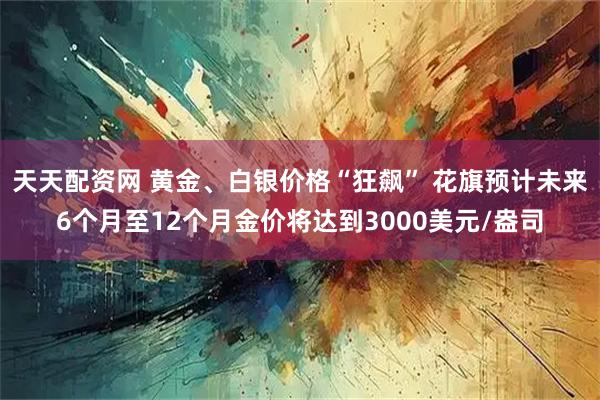 天天配资网 黄金、白银价格“狂飙” 花旗预计未来6个月至12个月金价将达到3000美元/盎司