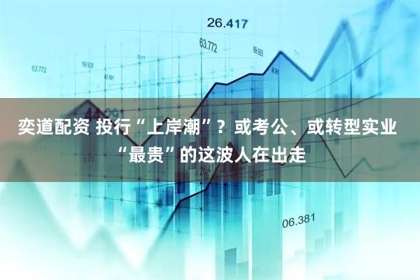 奕道配资 投行“上岸潮”？或考公、或转型实业 “最贵”的这波人在出走