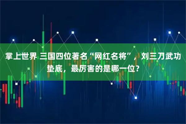 掌上世界 三国四位著名“网红名将”,刘三刀武功垫底,最厉害的是哪一位?