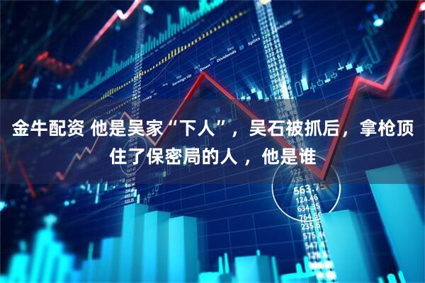 金牛配资 他是吴家“下人”,吴石被抓后,拿枪顶住了保密局的人 ,他是谁