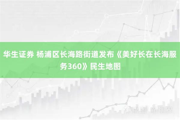 华生证券 杨浦区长海路街道发布《美好长在长海服务360》民生地图