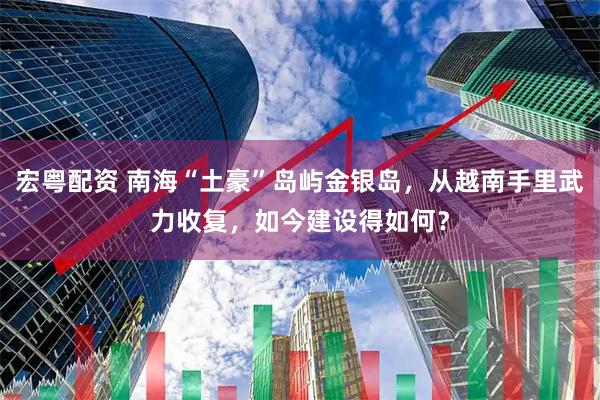 宏粤配资 南海“土豪”岛屿金银岛，从越南手里武力收复，如今建设得如何？
