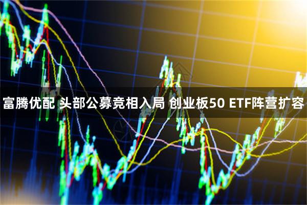富腾优配 头部公募竞相入局 创业板50 ETF阵营扩容