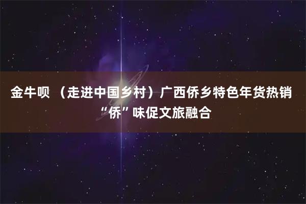 金牛呗 （走进中国乡村）广西侨乡特色年货热销  “侨”味促文旅融合