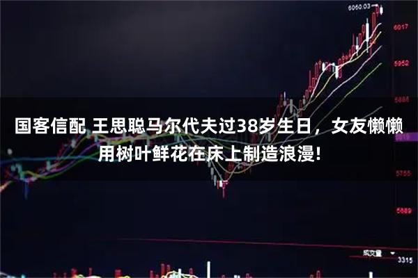 国客信配 王思聪马尔代夫过38岁生日，女友懒懒用树叶鲜花在床上制造浪漫!