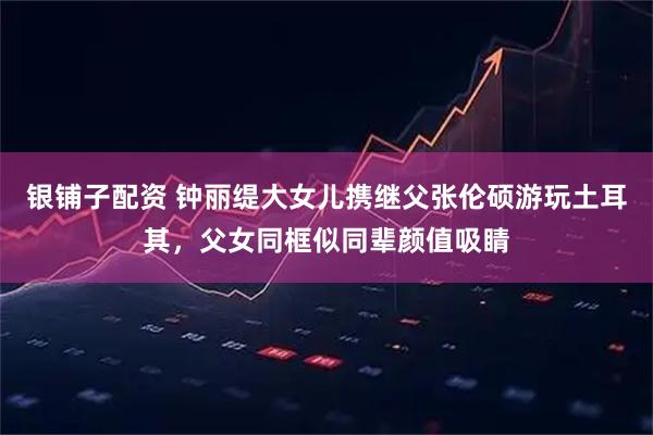 银铺子配资 钟丽缇大女儿携继父张伦硕游玩土耳其，父女同框似同辈颜值吸睛