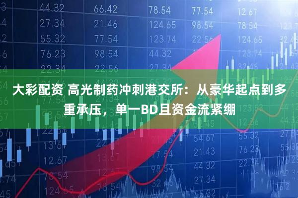 大彩配资 高光制药冲刺港交所：从豪华起点到多重承压，单一BD且资金流紧绷