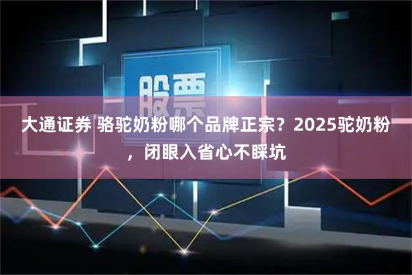 大通证券 骆驼奶粉哪个品牌正宗？2025驼奶粉，闭眼入省心不睬坑