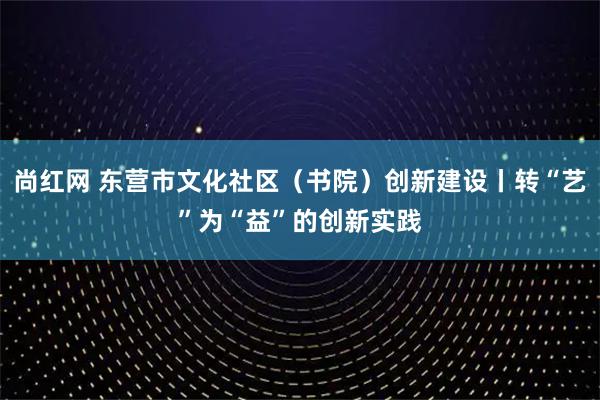 尚红网 东营市文化社区（书院）创新建设丨转“艺”为“益”的创新实践
