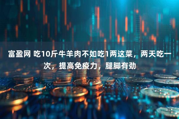 富盈网 吃10斤牛羊肉不如吃1两这菜，两天吃一次，提高免疫力，腿脚有劲