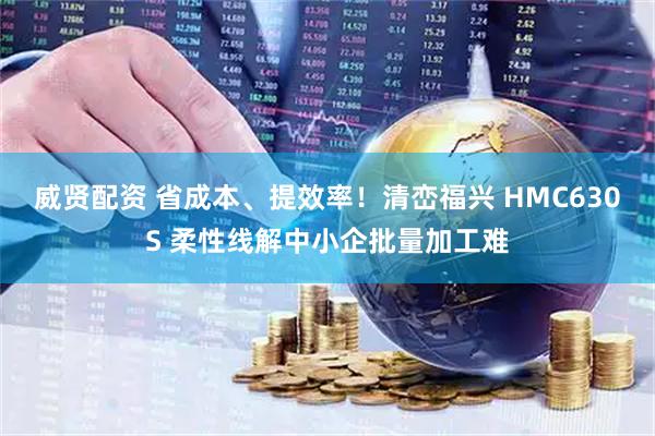 威贤配资 省成本、提效率！清峦福兴 HMC630S 柔性线解中小企批量加工难