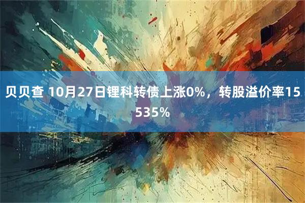 贝贝查 10月27日锂科转债上涨0%,转股溢价率15535%