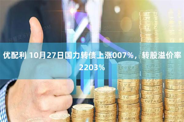 优配利 10月27日国力转债上涨007%,转股溢价率2203%