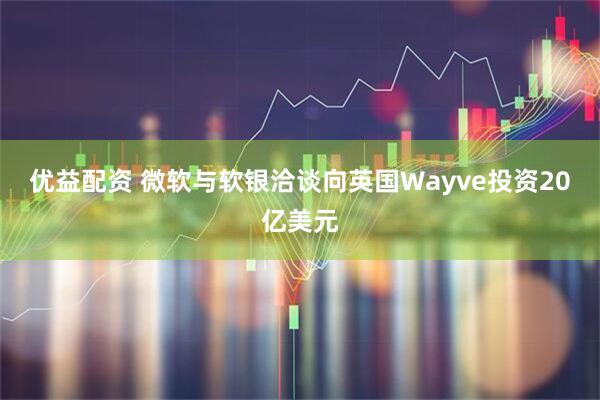 优益配资 微软与软银洽谈向英国Wayve投资20亿美元
