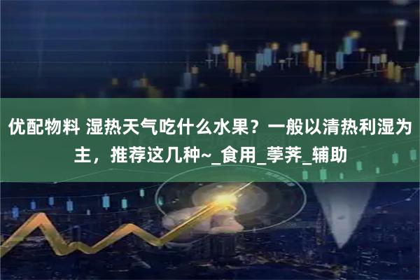 优配物料 湿热天气吃什么水果？一般以清热利湿为主，推荐这几种~_食用_荸荠_辅助