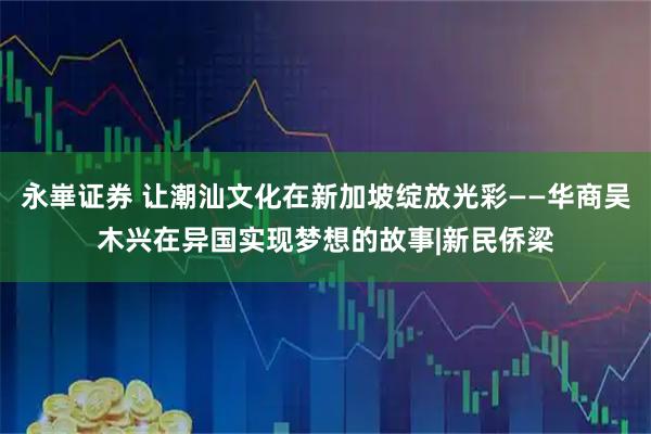 永崋证券 让潮汕文化在新加坡绽放光彩——华商吴木兴在异国实现梦想的故事|新民侨梁