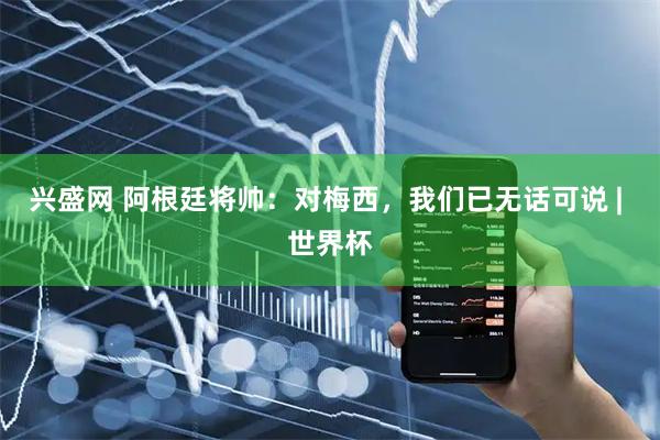 兴盛网 阿根廷将帅：对梅西，我们已无话可说 | 世界杯