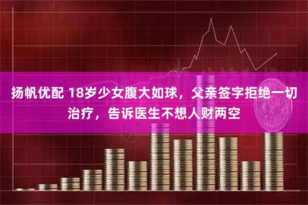 扬帆优配 18岁少女腹大如球，父亲签字拒绝一切治疗，告诉医生不想人财两空