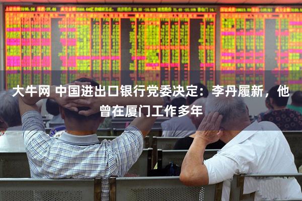 大牛网 中国进出口银行党委决定：李丹履新，他曾在厦门工作多年