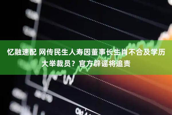 忆融速配 网传民生人寿因董事长生肖不合及学历大举裁员？官方辟谣将追责