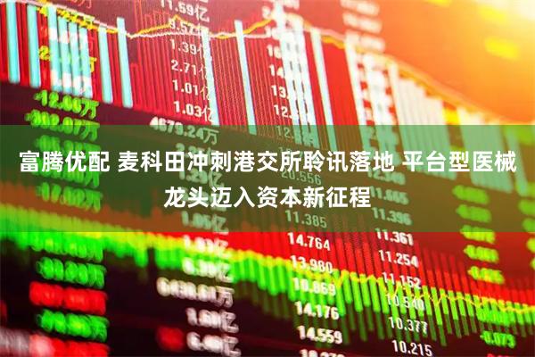 富腾优配 麦科田冲刺港交所聆讯落地 平台型医械龙头迈入资本新征程
